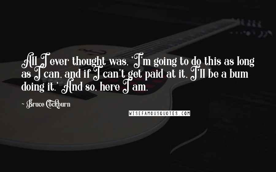 Bruce Cockburn Quotes: All I ever thought was, 'I'm going to do this as long as I can, and if I can't get paid at it, I'll be a bum doing it.' And so, here I am.