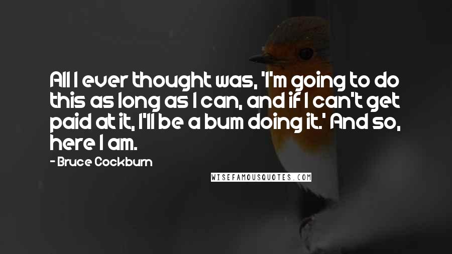 Bruce Cockburn Quotes: All I ever thought was, 'I'm going to do this as long as I can, and if I can't get paid at it, I'll be a bum doing it.' And so, here I am.