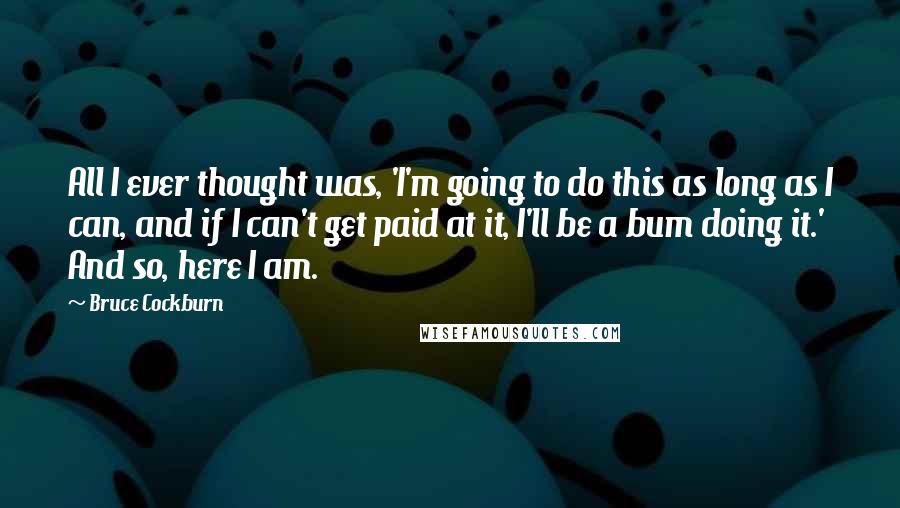 Bruce Cockburn Quotes: All I ever thought was, 'I'm going to do this as long as I can, and if I can't get paid at it, I'll be a bum doing it.' And so, here I am.