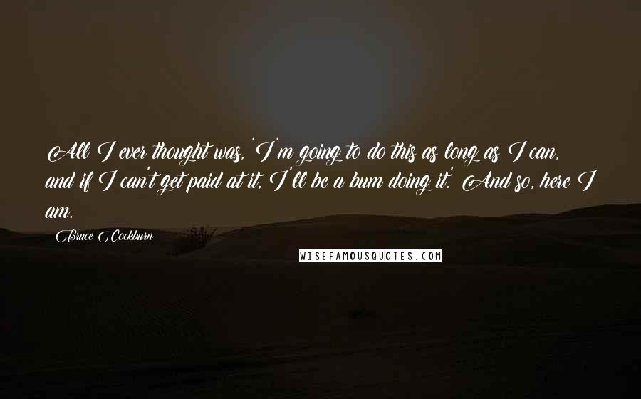 Bruce Cockburn Quotes: All I ever thought was, 'I'm going to do this as long as I can, and if I can't get paid at it, I'll be a bum doing it.' And so, here I am.