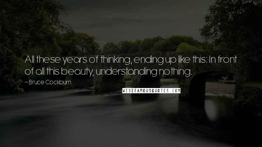 Bruce Cockburn Quotes: All these years of thinking, ending up like this: In front of all this beauty, understanding nothing.