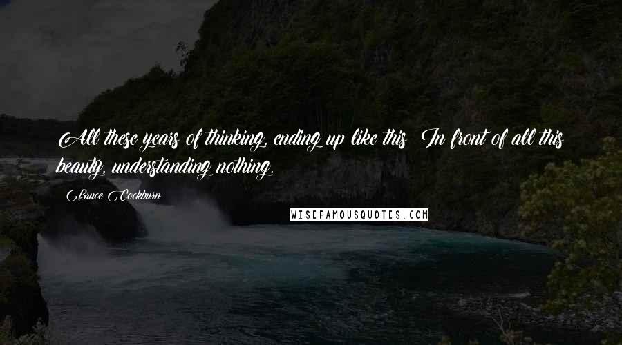 Bruce Cockburn Quotes: All these years of thinking, ending up like this: In front of all this beauty, understanding nothing.