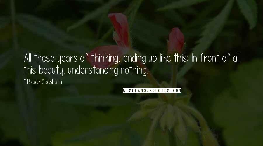 Bruce Cockburn Quotes: All these years of thinking, ending up like this: In front of all this beauty, understanding nothing.