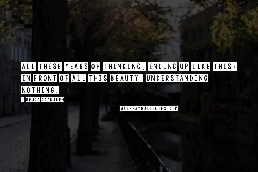 Bruce Cockburn Quotes: All these years of thinking, ending up like this: In front of all this beauty, understanding nothing.