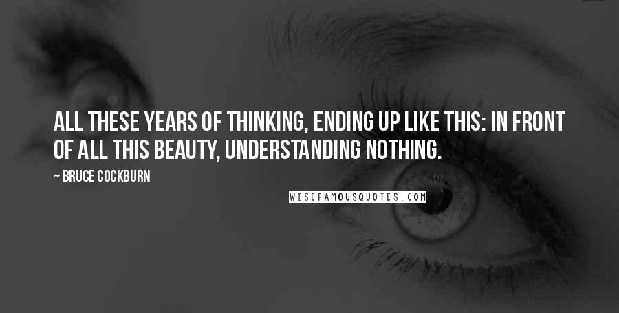 Bruce Cockburn Quotes: All these years of thinking, ending up like this: In front of all this beauty, understanding nothing.