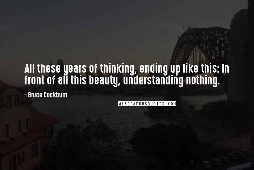 Bruce Cockburn Quotes: All these years of thinking, ending up like this: In front of all this beauty, understanding nothing.