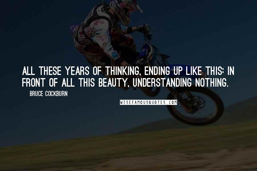 Bruce Cockburn Quotes: All these years of thinking, ending up like this: In front of all this beauty, understanding nothing.