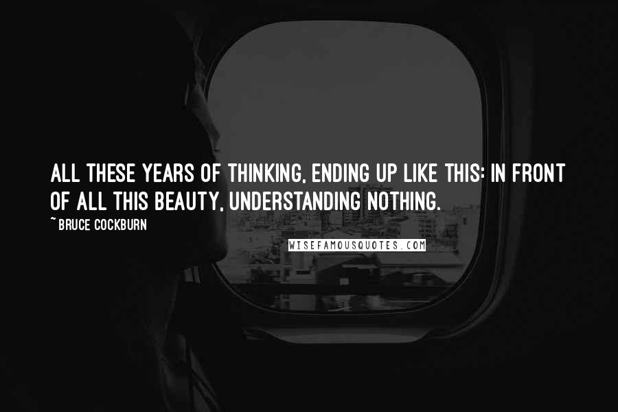 Bruce Cockburn Quotes: All these years of thinking, ending up like this: In front of all this beauty, understanding nothing.
