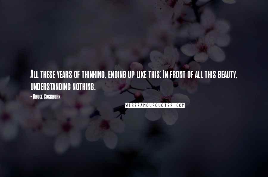 Bruce Cockburn Quotes: All these years of thinking, ending up like this: In front of all this beauty, understanding nothing.