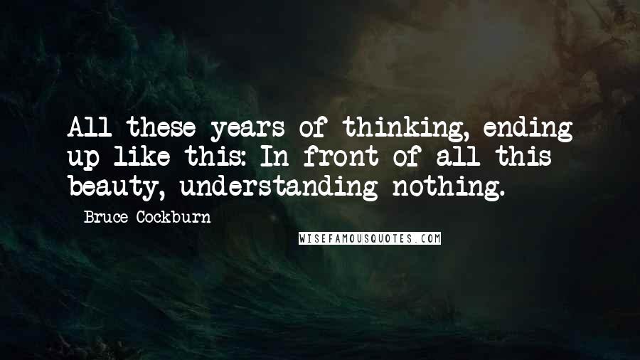 Bruce Cockburn Quotes: All these years of thinking, ending up like this: In front of all this beauty, understanding nothing.