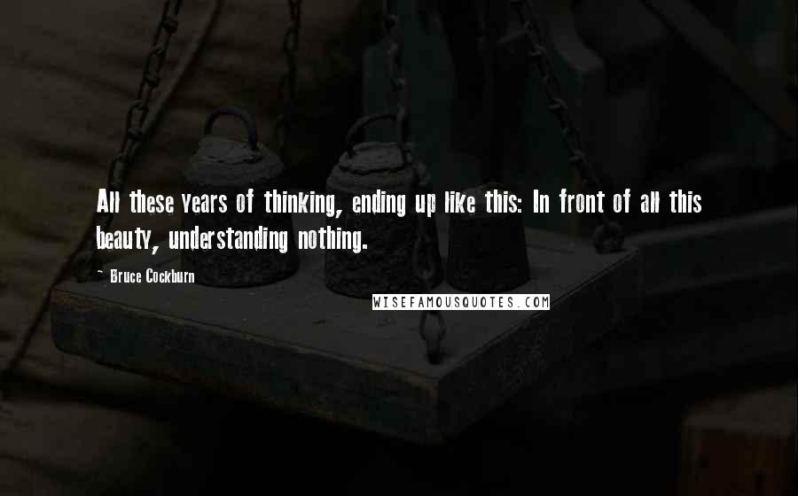 Bruce Cockburn Quotes: All these years of thinking, ending up like this: In front of all this beauty, understanding nothing.