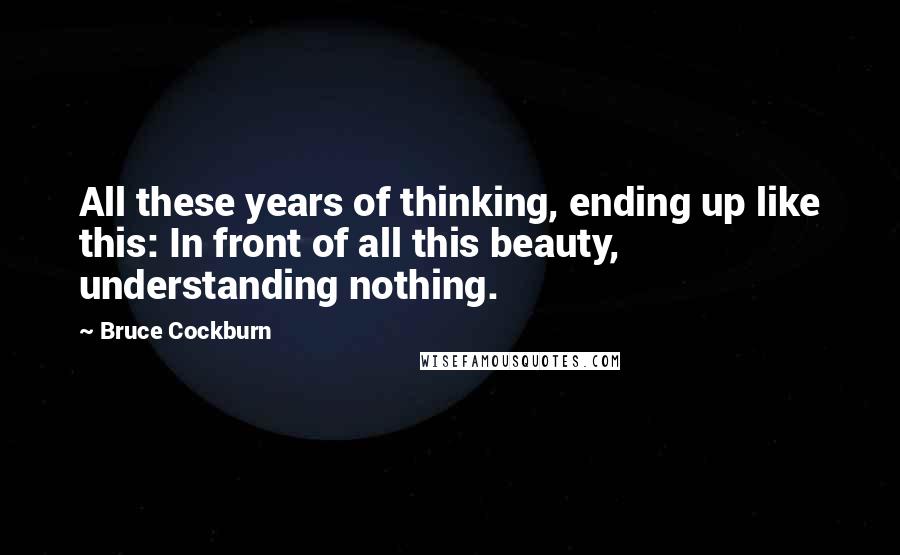 Bruce Cockburn Quotes: All these years of thinking, ending up like this: In front of all this beauty, understanding nothing.