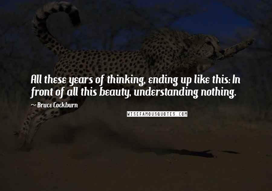 Bruce Cockburn Quotes: All these years of thinking, ending up like this: In front of all this beauty, understanding nothing.