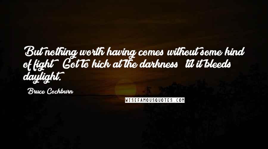 Bruce Cockburn Quotes: But nothing worth having comes without some kind of fight / Got to kick at the darkness 'til it bleeds daylight.