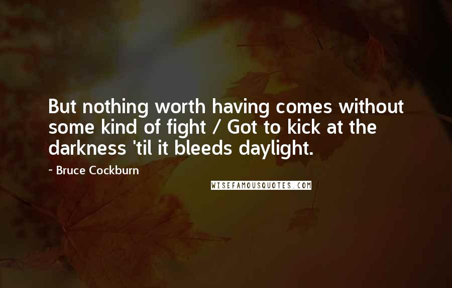 Bruce Cockburn Quotes: But nothing worth having comes without some kind of fight / Got to kick at the darkness 'til it bleeds daylight.