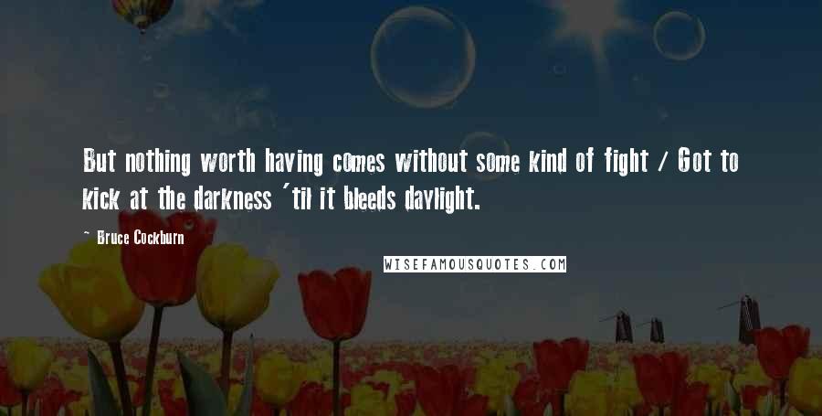 Bruce Cockburn Quotes: But nothing worth having comes without some kind of fight / Got to kick at the darkness 'til it bleeds daylight.