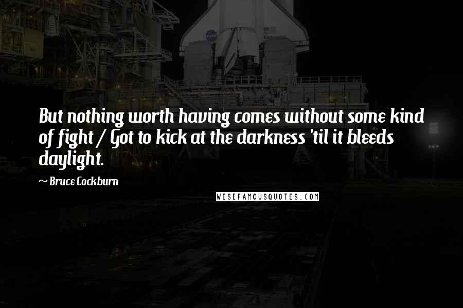 Bruce Cockburn Quotes: But nothing worth having comes without some kind of fight / Got to kick at the darkness 'til it bleeds daylight.