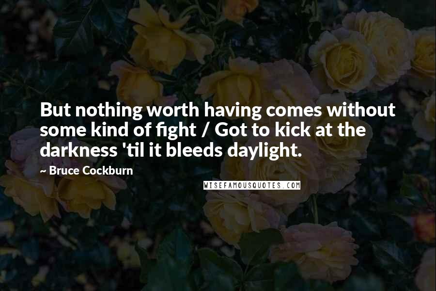 Bruce Cockburn Quotes: But nothing worth having comes without some kind of fight / Got to kick at the darkness 'til it bleeds daylight.
