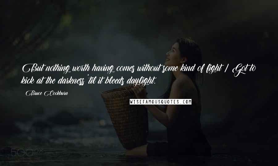 Bruce Cockburn Quotes: But nothing worth having comes without some kind of fight / Got to kick at the darkness 'til it bleeds daylight.