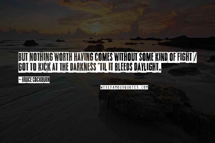 Bruce Cockburn Quotes: But nothing worth having comes without some kind of fight / Got to kick at the darkness 'til it bleeds daylight.