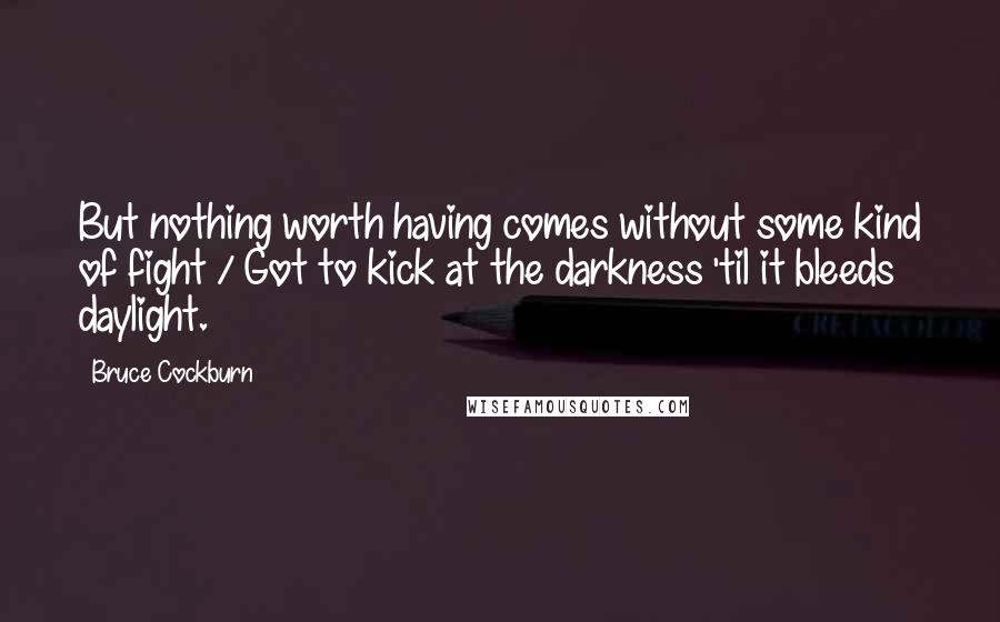 Bruce Cockburn Quotes: But nothing worth having comes without some kind of fight / Got to kick at the darkness 'til it bleeds daylight.
