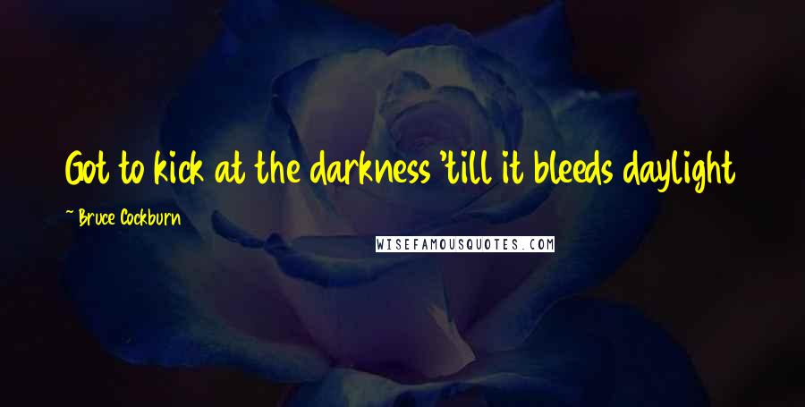 Bruce Cockburn Quotes: Got to kick at the darkness 'till it bleeds daylight