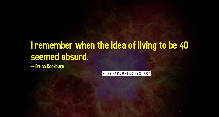 Bruce Cockburn Quotes: I remember when the idea of living to be 40 seemed absurd.