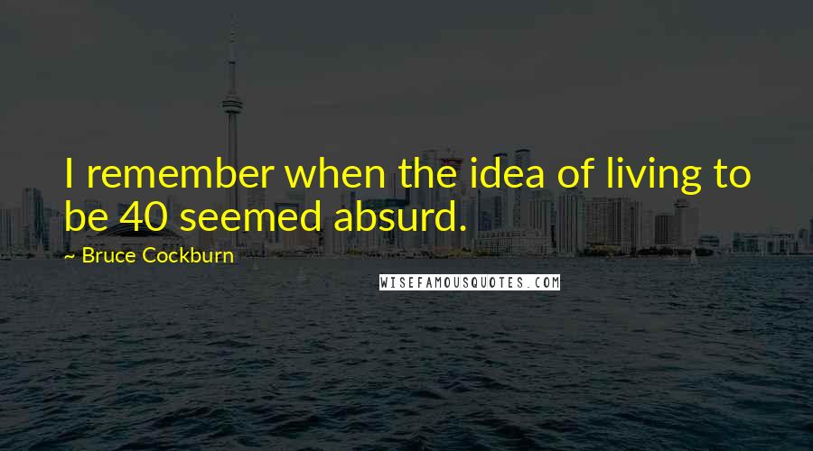 Bruce Cockburn Quotes: I remember when the idea of living to be 40 seemed absurd.