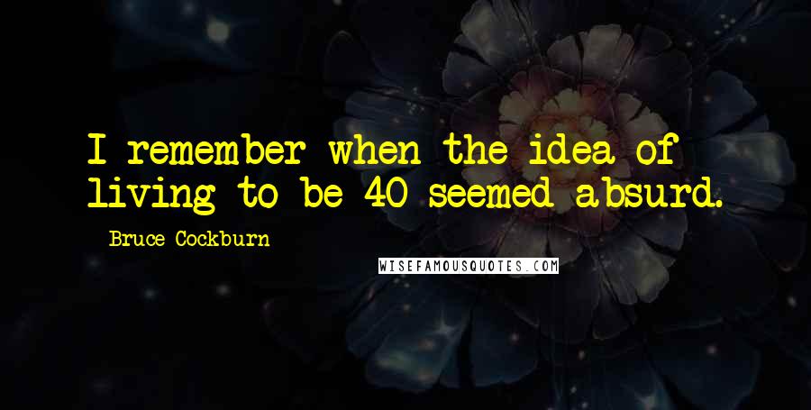 Bruce Cockburn Quotes: I remember when the idea of living to be 40 seemed absurd.