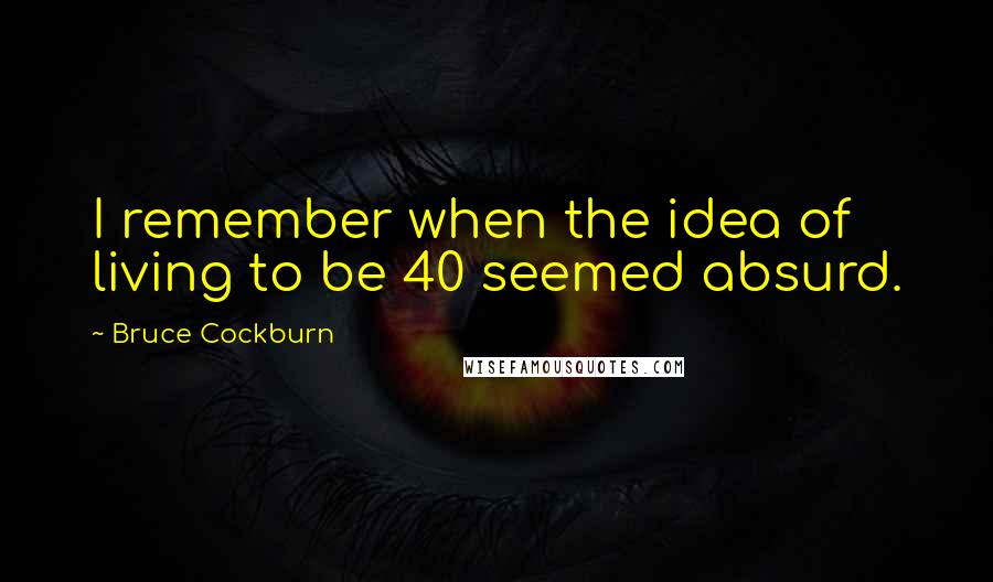 Bruce Cockburn Quotes: I remember when the idea of living to be 40 seemed absurd.