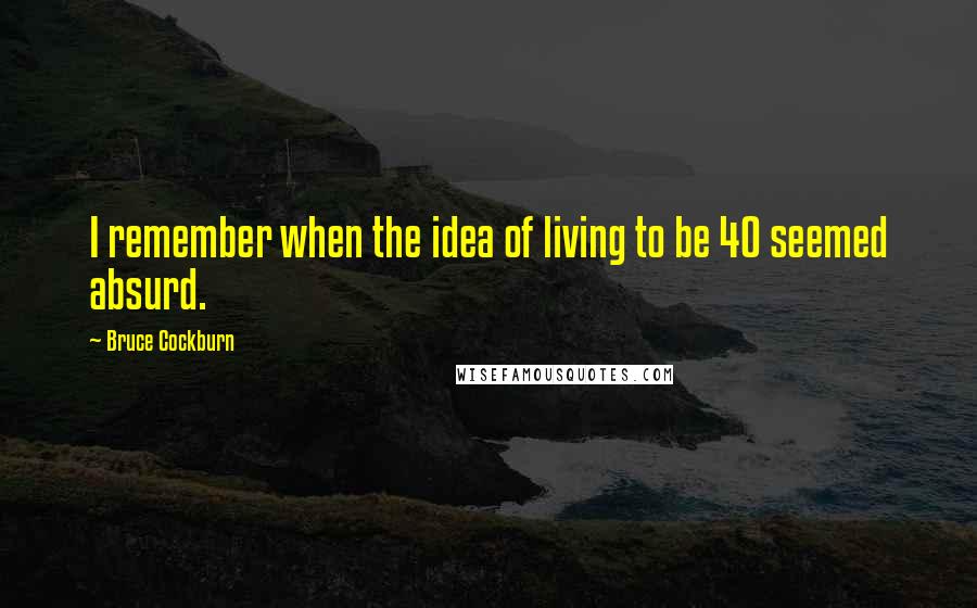 Bruce Cockburn Quotes: I remember when the idea of living to be 40 seemed absurd.