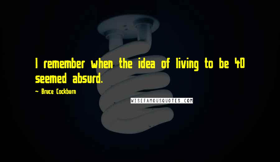 Bruce Cockburn Quotes: I remember when the idea of living to be 40 seemed absurd.