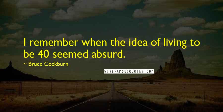 Bruce Cockburn Quotes: I remember when the idea of living to be 40 seemed absurd.