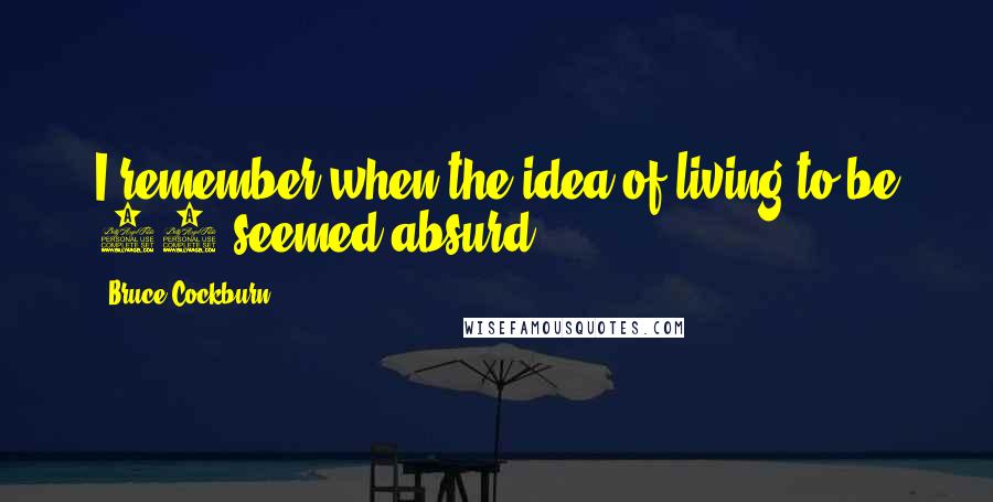 Bruce Cockburn Quotes: I remember when the idea of living to be 40 seemed absurd.