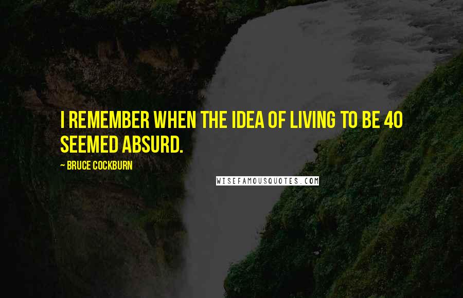 Bruce Cockburn Quotes: I remember when the idea of living to be 40 seemed absurd.