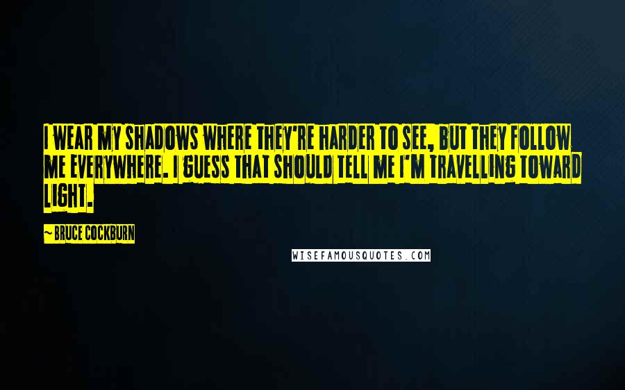 Bruce Cockburn Quotes: I wear my shadows where they're harder to see, but they follow me everywhere. I guess that should tell me I'm travelling toward light.