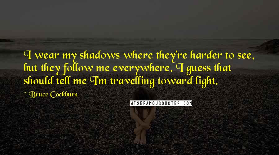 Bruce Cockburn Quotes: I wear my shadows where they're harder to see, but they follow me everywhere. I guess that should tell me I'm travelling toward light.