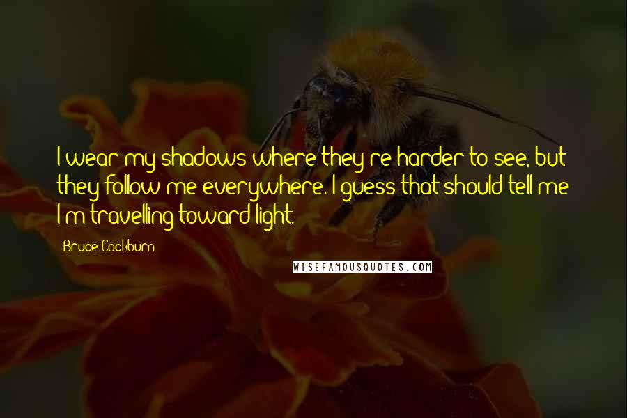 Bruce Cockburn Quotes: I wear my shadows where they're harder to see, but they follow me everywhere. I guess that should tell me I'm travelling toward light.