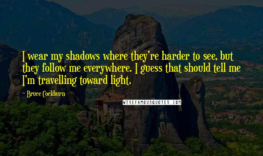 Bruce Cockburn Quotes: I wear my shadows where they're harder to see, but they follow me everywhere. I guess that should tell me I'm travelling toward light.