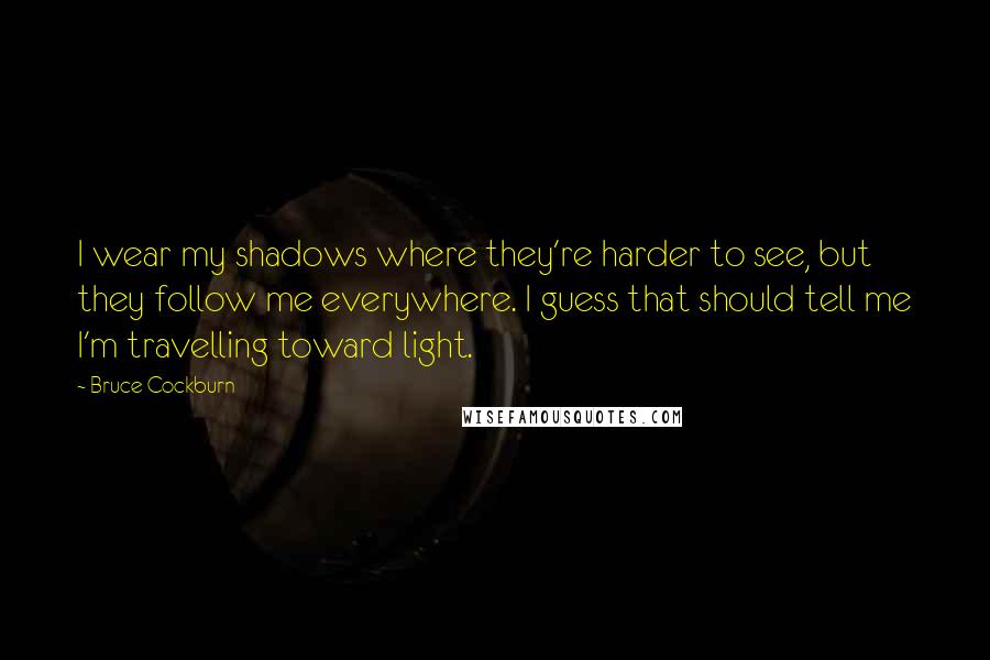 Bruce Cockburn Quotes: I wear my shadows where they're harder to see, but they follow me everywhere. I guess that should tell me I'm travelling toward light.