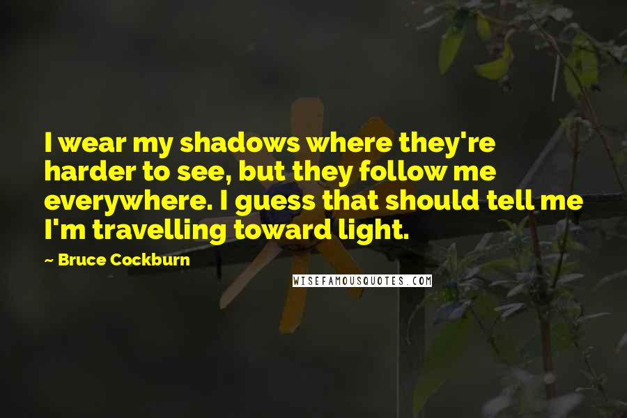 Bruce Cockburn Quotes: I wear my shadows where they're harder to see, but they follow me everywhere. I guess that should tell me I'm travelling toward light.