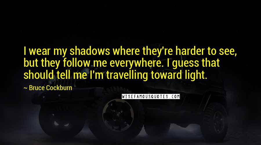 Bruce Cockburn Quotes: I wear my shadows where they're harder to see, but they follow me everywhere. I guess that should tell me I'm travelling toward light.