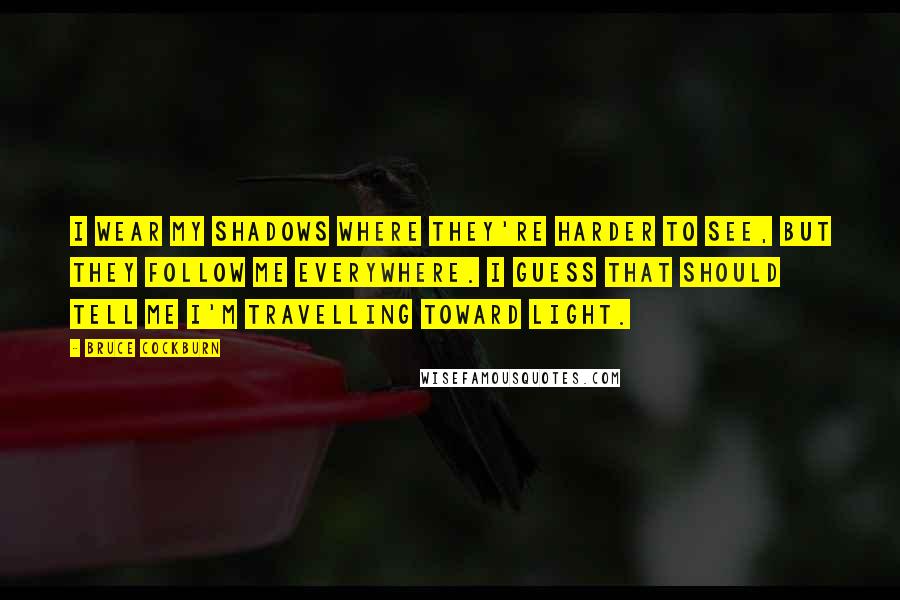 Bruce Cockburn Quotes: I wear my shadows where they're harder to see, but they follow me everywhere. I guess that should tell me I'm travelling toward light.