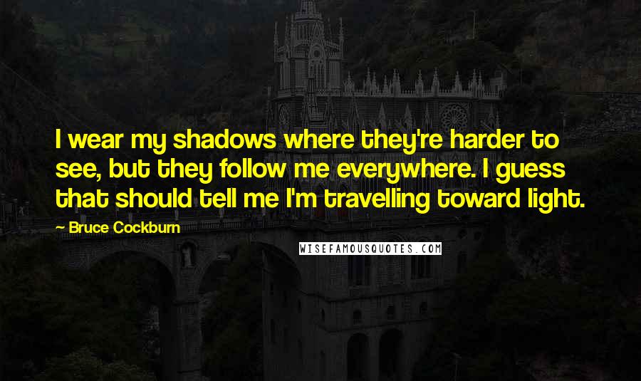 Bruce Cockburn Quotes: I wear my shadows where they're harder to see, but they follow me everywhere. I guess that should tell me I'm travelling toward light.