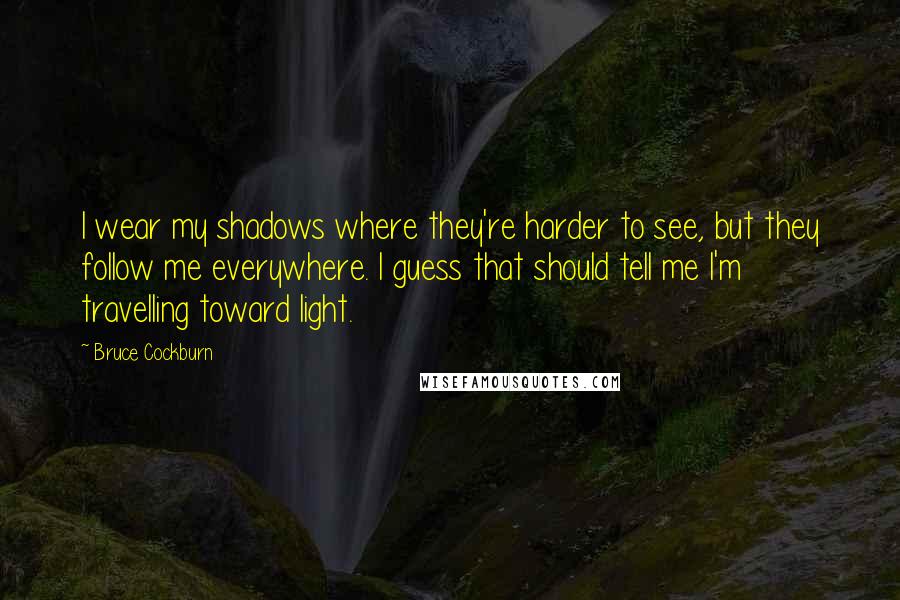 Bruce Cockburn Quotes: I wear my shadows where they're harder to see, but they follow me everywhere. I guess that should tell me I'm travelling toward light.