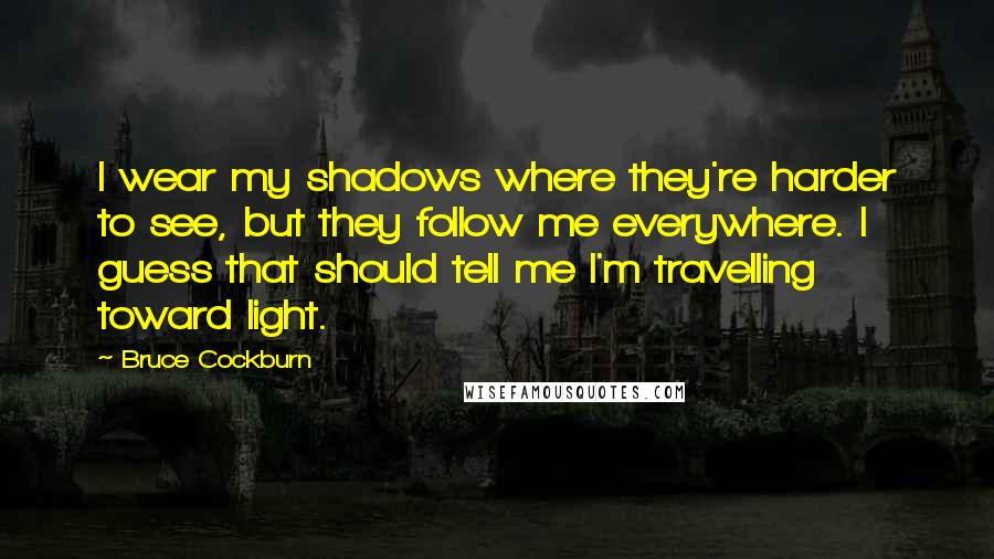 Bruce Cockburn Quotes: I wear my shadows where they're harder to see, but they follow me everywhere. I guess that should tell me I'm travelling toward light.