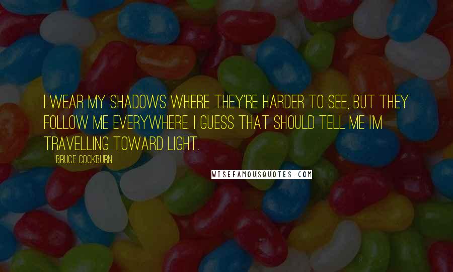 Bruce Cockburn Quotes: I wear my shadows where they're harder to see, but they follow me everywhere. I guess that should tell me I'm travelling toward light.