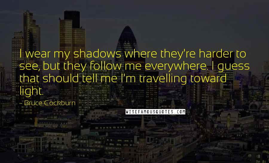 Bruce Cockburn Quotes: I wear my shadows where they're harder to see, but they follow me everywhere. I guess that should tell me I'm travelling toward light.