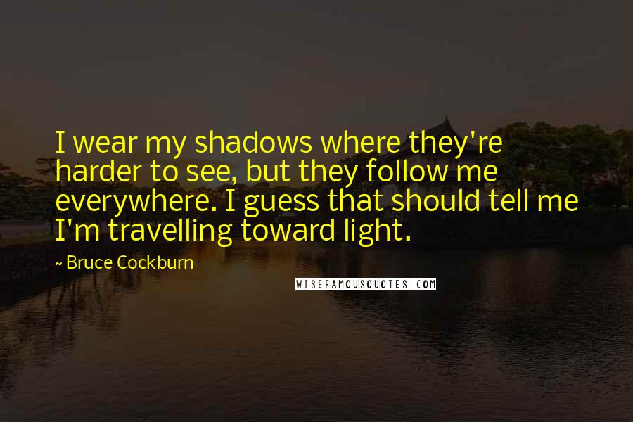 Bruce Cockburn Quotes: I wear my shadows where they're harder to see, but they follow me everywhere. I guess that should tell me I'm travelling toward light.