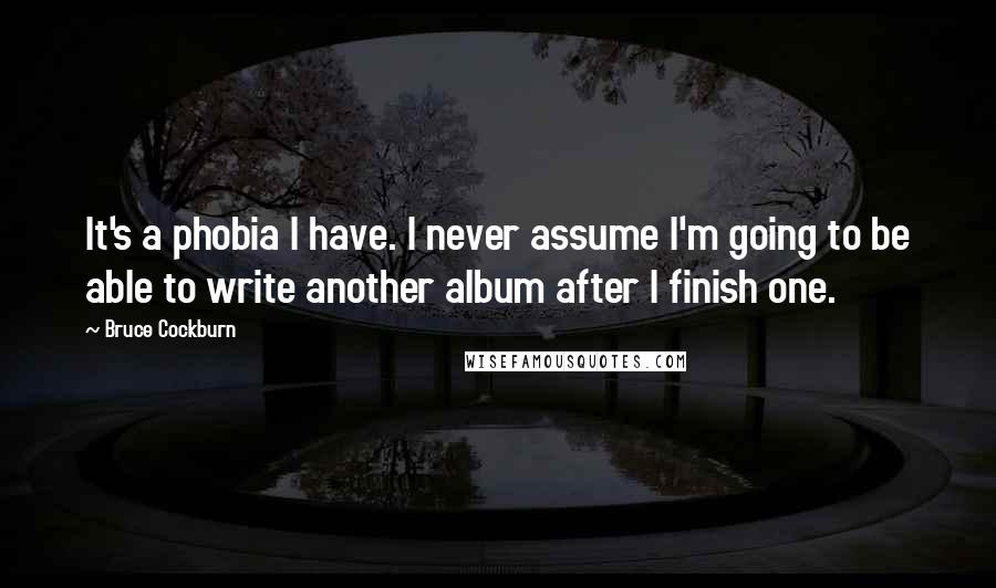 Bruce Cockburn Quotes: It's a phobia I have. I never assume I'm going to be able to write another album after I finish one.